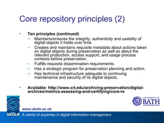 Core repository principles (2) Ten principles (continued) Maintains/ensures the integrity, authenticity and usability of digital objects it holds over time.  Creates and maintains requisite metadata about actions taken on digital objects during preservation as well as about the relevant production, access support, and usage process contexts before preservation.  Fulfills requisite dissemination requirements. Has a strategic program for preservation planning and action. Has technical infrastructure adequate to continuing maintenance and security of its digital objects. Available: http://www.crl.edu/archiving-preservation/digital-archives/metrics-assessing-and-certifying/core-re 
