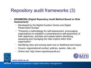 Repository audit frameworks (3) DRAMBORA (Digital Repository Audit Method Based on Risk Assessment) Developed by the Digital Curation Centre and Digital Preservation Europe “ Presents a methodology for self-assessment, encouraging organisations to establish a comprehensive self-awareness of their objectives, activities and assets before identifying, assessing and managing the risks implicit within their organisation“ Identifying risks and scoring each one on likelihood and impact Covers: organisational context, policies, assets, risks, etc. Online tool: http://www.repositoryaudit.eu/ 