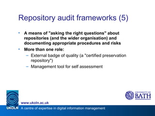 Repository audit frameworks (5) A means of "asking the right questions" about repositories (and the wider organisation) and documenting appropriate procedures and risks More than one role: External badge of quality (a "certified preservation repository") Management tool for self assessment 