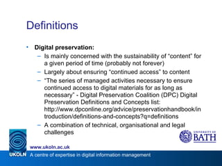 Definitions Digital preservation: Is mainly concerned with the sustainability of “content” for a given period of time (probably not forever) Largely about ensuring “continued access” to content “ The series of managed activities necessary to ensure continued access to digital materials for as long as necessary” - Digital Preservation Coalition (DPC) Digital Preservation Definitions and Concepts list:  http://www.dpconline.org/advice/preservationhandbook/introduction/definitions-and-concepts?q=definitions A combination of technical, organisational and legal challenges 