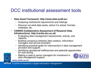 DCC institutional assessment tools Data Asset Framework: http://www.data-audit.eu/ Analysing institutional requirements and holdings Discover out what data exists, where it is stored, formats, metadata, etc. CARDIO (Collaborative Assessment of Research Data Infrastructure): http://cardio.dcc.ac.uk/ Evaluating data management requirements, activity, and capacity Building consensus between data creators, information managers and service providers Identifying practical goals for improvement in data management provision and support;  identifying operational inefficiencies and potential opportunities for cost saving;  Making a case to senior managers for investment in data management support 