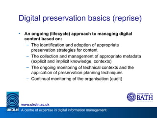 Digital preservation basics (reprise) An ongoing (lifecycle) approach to managing digital content based on: The identification and adoption of appropriate preservation strategies for content The collection and management of appropriate metadata (explicit and implicit knowledge, contexts) The ongoing monitoring of technical contexts and the application of preservation planning techniques Continual monitoring of the organisation (audit) 