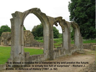 “ It is always a mistake for a historian to try and predict the future. Life, unlike science, is simply too full of surprises” - Richard J. Evans,  In defence of history  (1997, p. 62) 