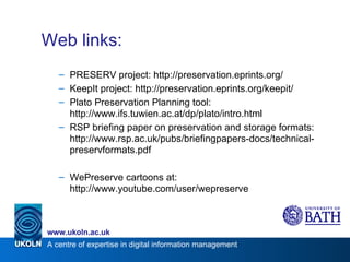 Web links: PRESERV project: http://preservation.eprints.org/ KeepIt project: http://preservation.eprints.org/keepit/ Plato Preservation Planning tool: http://www.ifs.tuwien.ac.at/dp/plato/intro.html RSP briefing paper on preservation and storage formats: http://www.rsp.ac.uk/pubs/briefingpapers-docs/technical-preservformats.pdf WePreserve cartoons at: http://www.youtube.com/user/wepreserve 