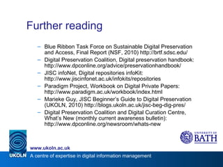 Further reading Blue Ribbon Task Force on Sustainable Digital Preservation and Access, Final Report (NSF, 2010) http://brtf.sdsc.edu/ Digital Preservation Coalition, Digital preservation handbook: http://www.dpconline.org/advice/preservationhandbook/ JISC infoNet, Digital repositories infoKit: http://www.jiscinfonet.ac.uk/infokits/repositories Paradigm Project, Workbook on Digital Private Papers: http://www.paradigm.ac.uk/workbook/index.html Marieke Guy, JISC Beginner’s Guide to Digital Preservation (UKOLN, 2010) http://blogs.ukoln.ac.uk/jisc-beg-dig-pres/ Digital Preservation Coalition and Digital Curation Centre, What’s New (monthly current awareness bulletin): http://www.dpconline.org/newsroom/whats-new 