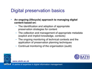 Digital preservation basics An ongoing (lifecycle) approach to managing digital content based on: The identification and adoption of appropriate preservation strategies for content The collection and management of appropriate metadata (explicit and implicit knowledge, contexts) The ongoing monitoring of technical contexts and the application of preservation planning techniques Continual monitoring of the organisation (audit) 