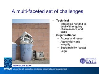 A multi-faceted set of challenges Technical Strategies needed to deal with ongoing obsolescence and scale Organisational Access and reuse Authenticity and integrity Sustainability (costs) Legal 
