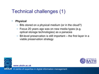 Technical challenges (1) Physical Bits stored on a physical medium (or in the cloud?) Focus 20 years ago was on new media types (e.g. optical storage technologies) as a panacea Bit-level preservation is still important – the first layer in a viable preservation strategy 