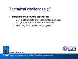 Technical challenges (2) Hardware and software dependence Most digital objects are dependent on particular configurations of hardware and software Relatively short obsolescence cycles 