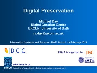 A centre of expertise in digital information management
www.ukoln.ac.uk
UKOLN is supported by:
Digital Preservation
Michael Day
Digital Curation Centre
UKOLN, University of Bath
m.day@ukoln.ac.uk
Information Systems and Services, UWE, Bristol, 19 February 2013
 