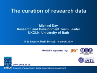 UKOLN is supported  by: The curation of research data Michael Day Research and Development Team Leader UKOLN, University of Bath MSc Lecture, UWE, Bristol, 10 March 2010 