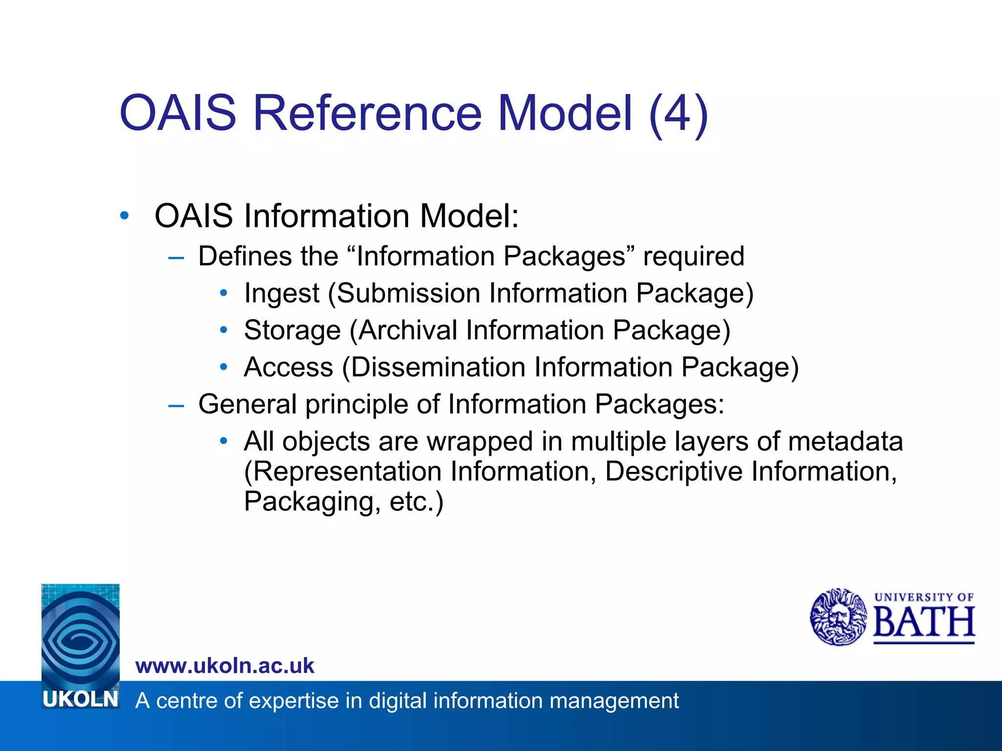 OAIS Reference Model (4) OAIS Information Model: Defines the “Information Packages” required Ingest (Submission Information Package) Storage (Archival Information Package) Access (Dissemination Information Package) General principle of Information Packages: All objects are wrapped in multiple layers of metadata (Representation Information, Descriptive Information, Packaging, etc.) 