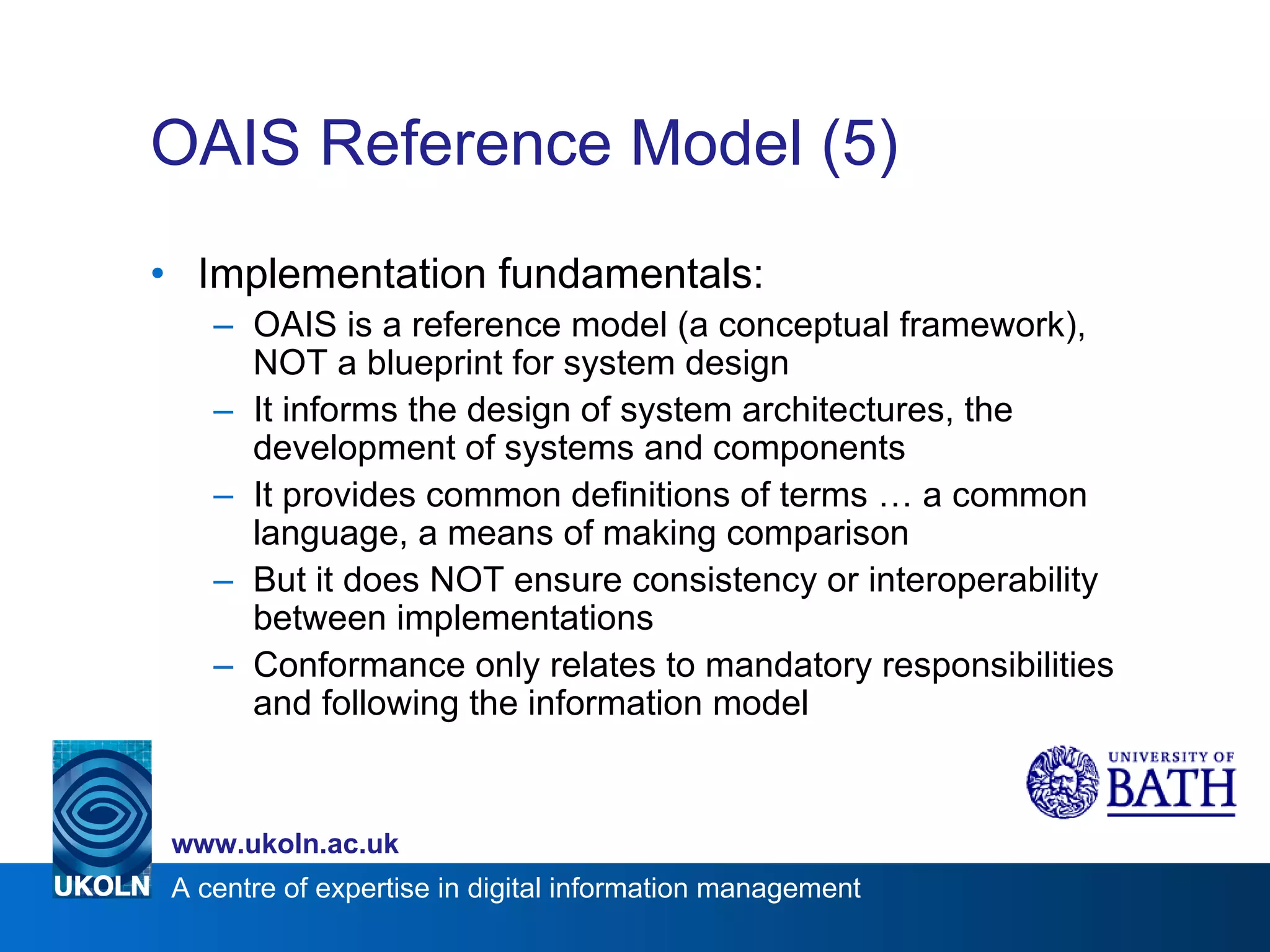 OAIS Reference Model (5) Implementation fundamentals: OAIS is a reference model (a conceptual framework), NOT a blueprint for system design It informs the design of system architectures, the development of systems and components It provides common definitions of terms … a common language, a means of making comparison But it does NOT ensure consistency or interoperability between implementations Conformance only relates to mandatory responsibilities and following the information model 