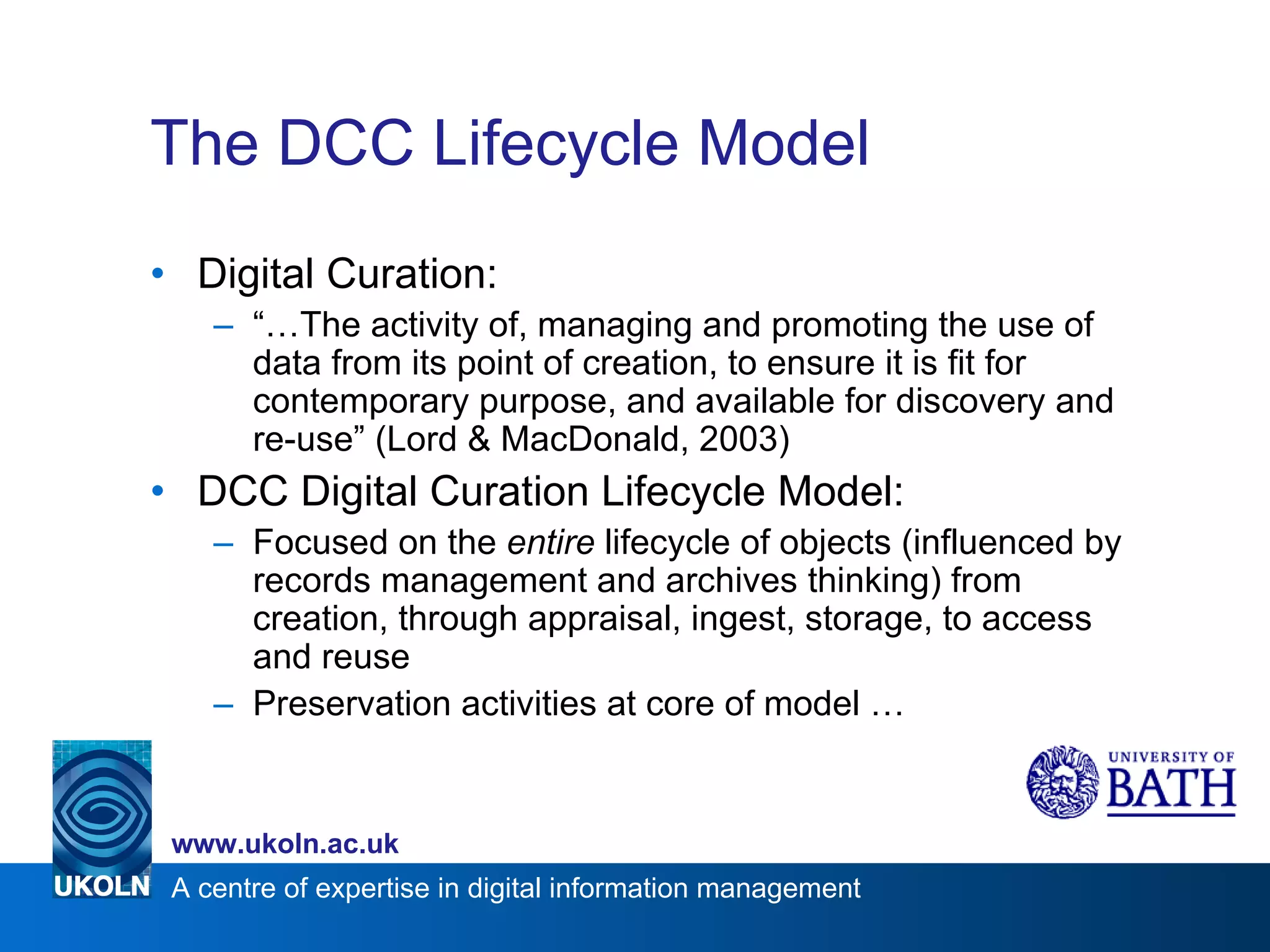 The DCC Lifecycle Model Digital Curation: “… The activity of, managing and promoting the use of data from its point of creation, to ensure it is fit for contemporary purpose, and available for discovery and re-use” (Lord & MacDonald, 2003) DCC Digital Curation Lifecycle Model: Focused on the  entire  lifecycle of objects (influenced by records management and archives thinking) from creation, through appraisal, ingest, storage, to access and reuse Preservation activities at core of model … 