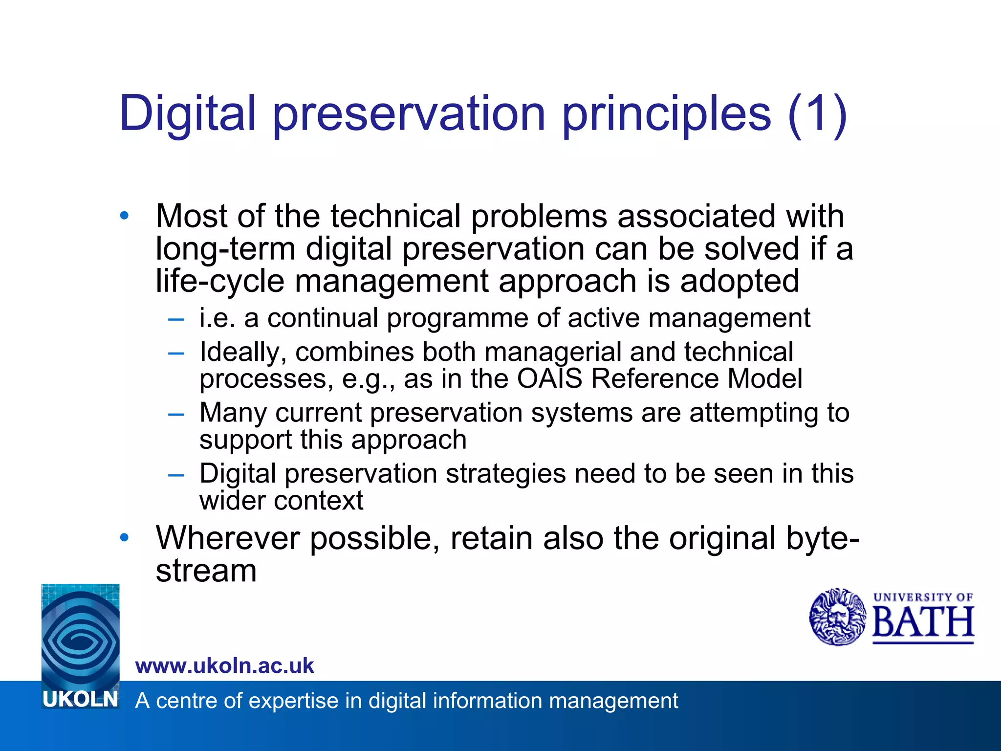 Digital preservation principles (1)  Most of the technical problems associated with long-term digital preservation can be solved if a life-cycle management approach is adopted  i.e. a continual programme of active management Ideally, combines both managerial and technical processes, e.g., as in the OAIS Reference Model Many current preservation systems are attempting to support this approach Digital preservation strategies need to be seen in this wider context Wherever possible, retain also the original byte-stream 