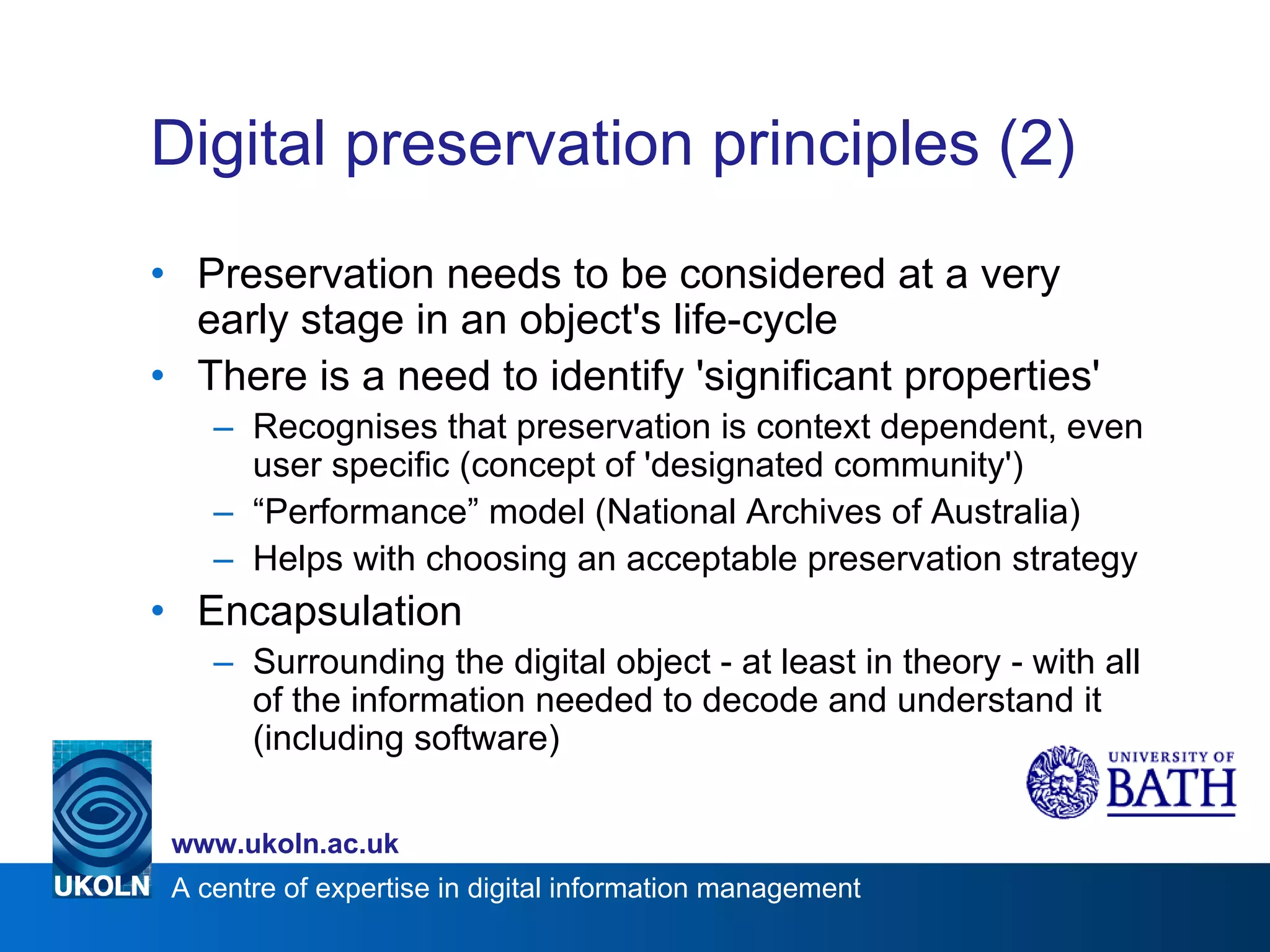 Digital preservation principles (2) Preservation needs to be considered at a very early stage in an object's life-cycle There is a need to identify 'significant properties' Recognises that preservation is context dependent, even user specific (concept of 'designated community') “ Performance” model (National Archives of Australia) Helps with choosing an acceptable preservation strategy Encapsulation Surrounding the digital object - at least in theory - with all of the information needed to decode and understand it (including software) 