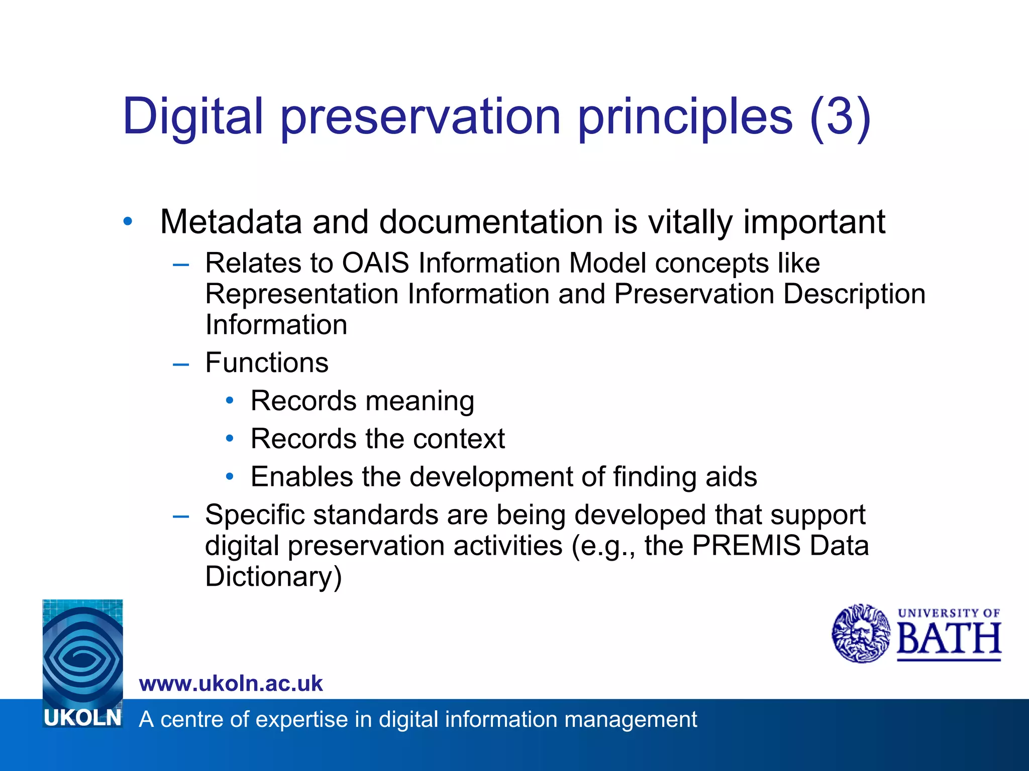 Digital preservation principles (3) Metadata and documentation is vitally important Relates to OAIS Information Model concepts like Representation Information and Preservation Description Information Functions Records meaning Records the context Enables the development of finding aids Specific standards are being developed that support digital preservation activities (e.g., the PREMIS Data Dictionary) 