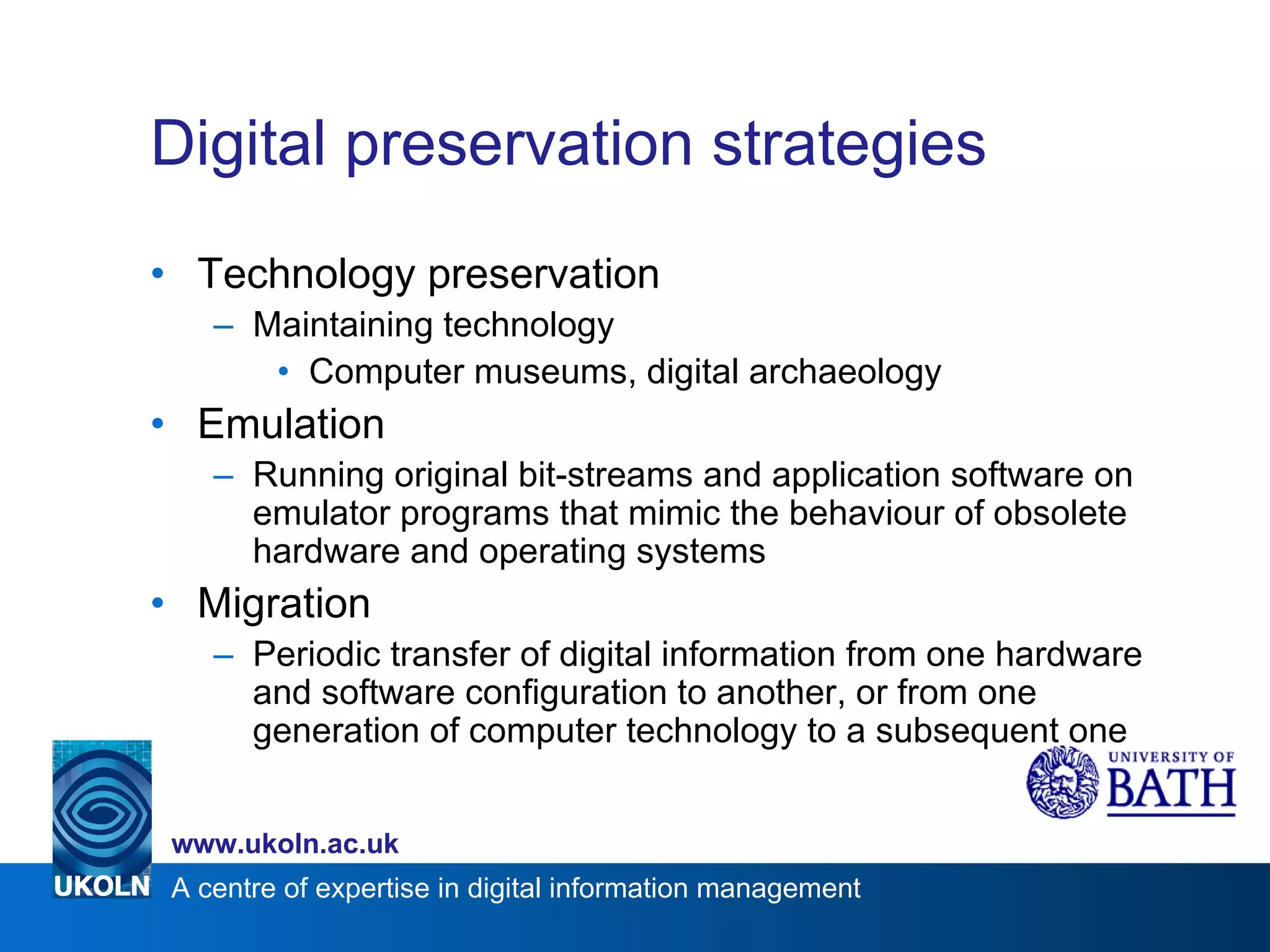 Digital preservation strategies Technology preservation Maintaining technology Computer museums, digital archaeology Emulation Running original bit-streams and application software on emulator programs that mimic the behaviour of obsolete hardware and operating systems Migration Periodic transfer of digital information from one hardware and software configuration to another, or from one generation of computer technology to a subsequent one 