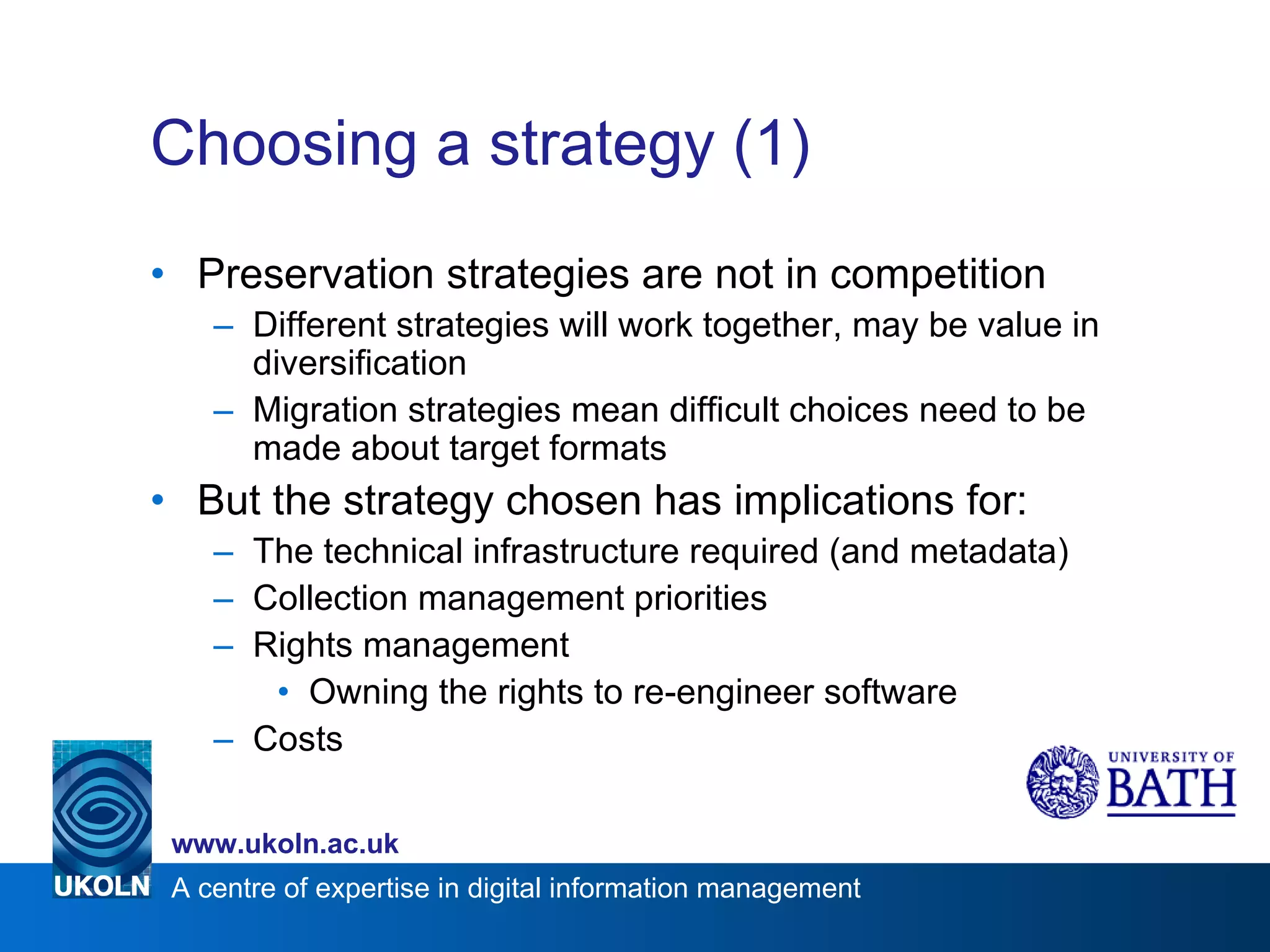 Choosing a strategy (1) Preservation strategies are not in competition Different strategies will work together, may be value in diversification Migration strategies mean difficult choices need to be made about target formats But the strategy chosen has implications for: The technical infrastructure required (and metadata) Collection management priorities Rights management Owning the rights to re-engineer software Costs 