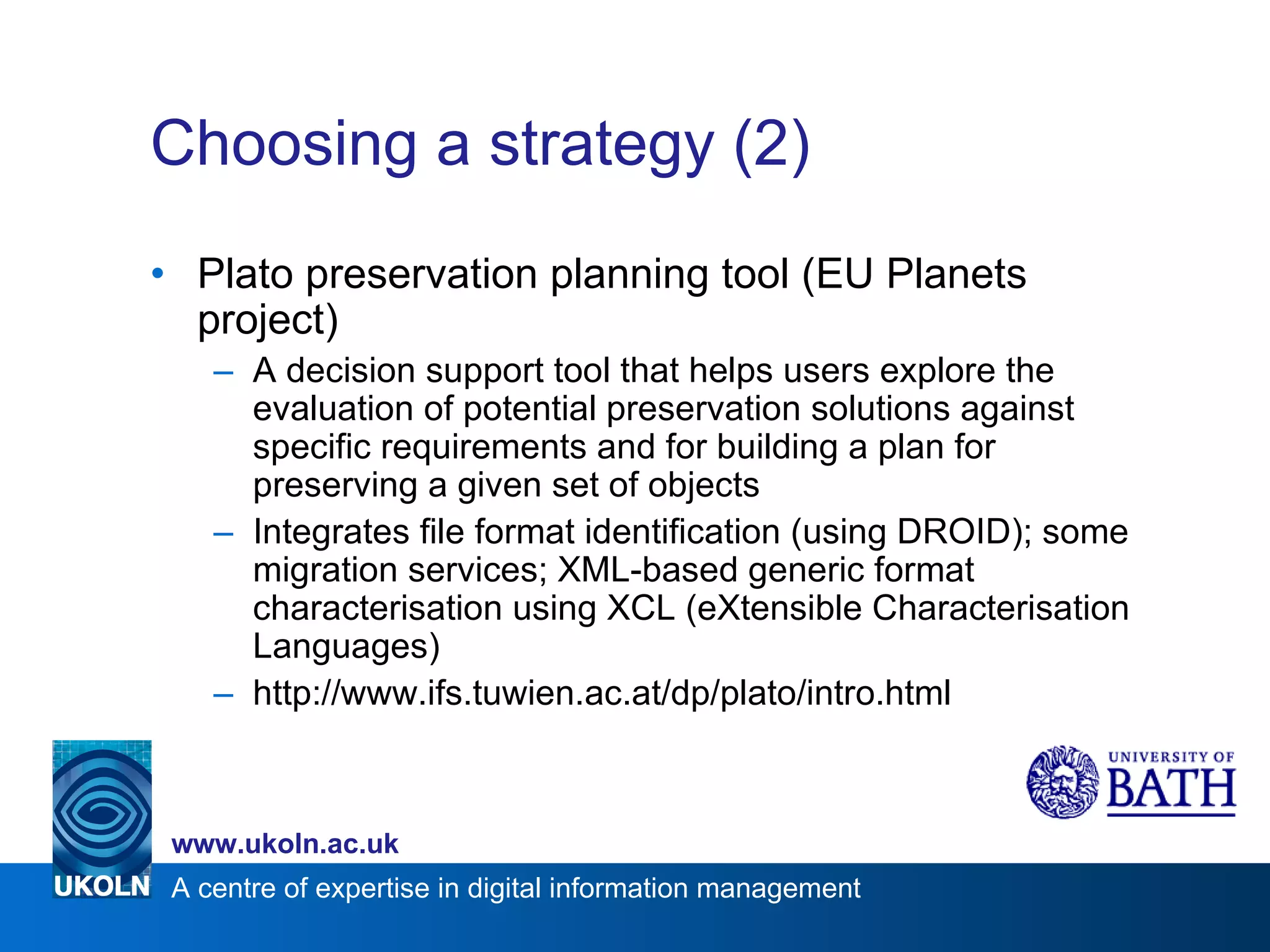 Choosing a strategy (2) Plato preservation planning tool (EU Planets project) A decision support tool that helps users explore the evaluation of potential preservation solutions against specific requirements and for building a plan for preserving a given set of objects Integrates file format identification (using DROID); some migration services; XML-based generic format characterisation using XCL (eXtensible Characterisation Languages) http://www.ifs.tuwien.ac.at/dp/plato/intro.html 