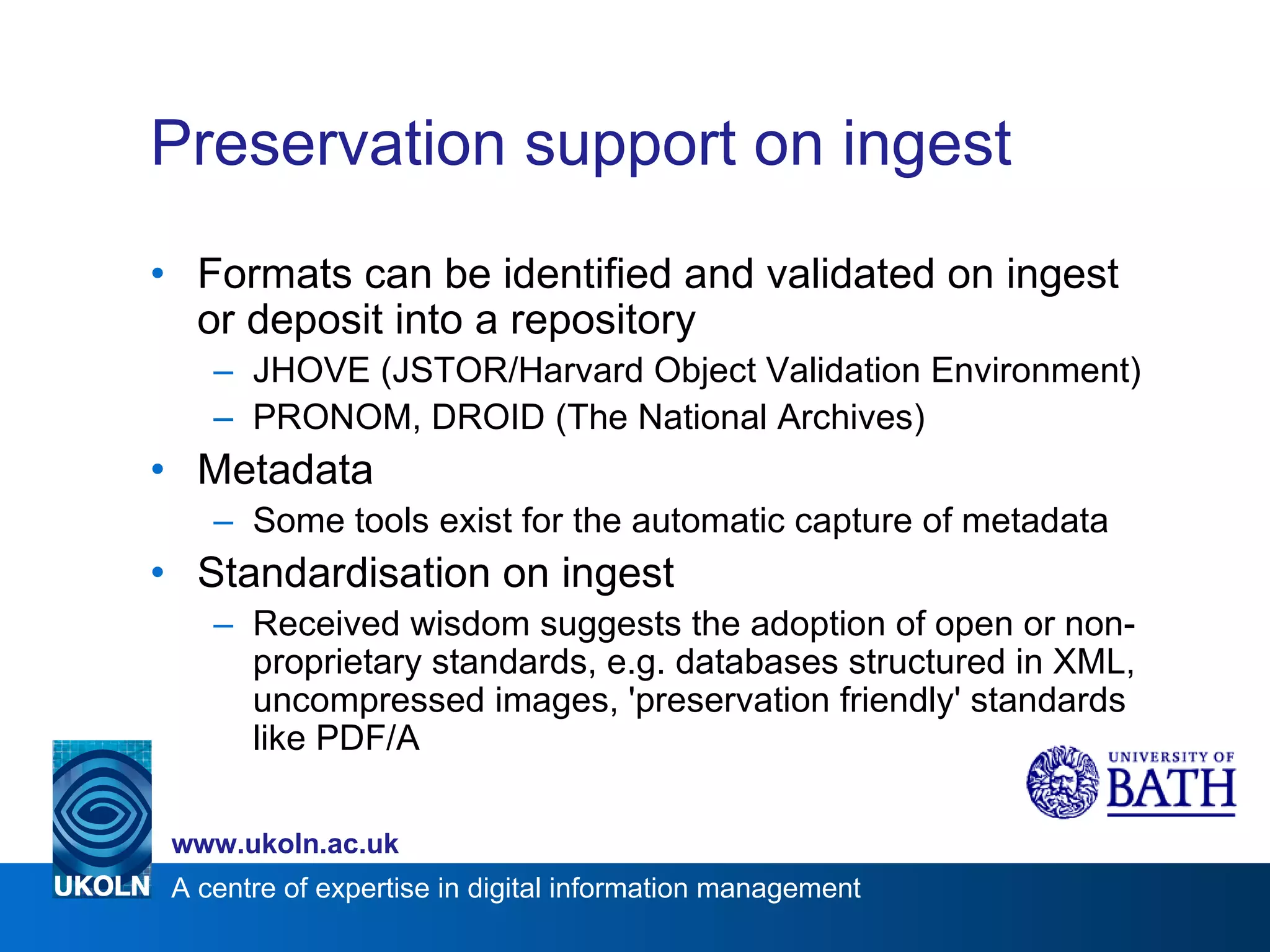 Preservation support on ingest Formats can be identified and validated on ingest or deposit into a repository JHOVE (JSTOR/Harvard Object Validation Environment) PRONOM, DROID (The National Archives) Metadata Some tools exist for the automatic capture of metadata Standardisation on ingest Received wisdom suggests the adoption of open or non-proprietary standards, e.g. databases structured in XML, uncompressed images, 'preservation friendly' standards like PDF/A 