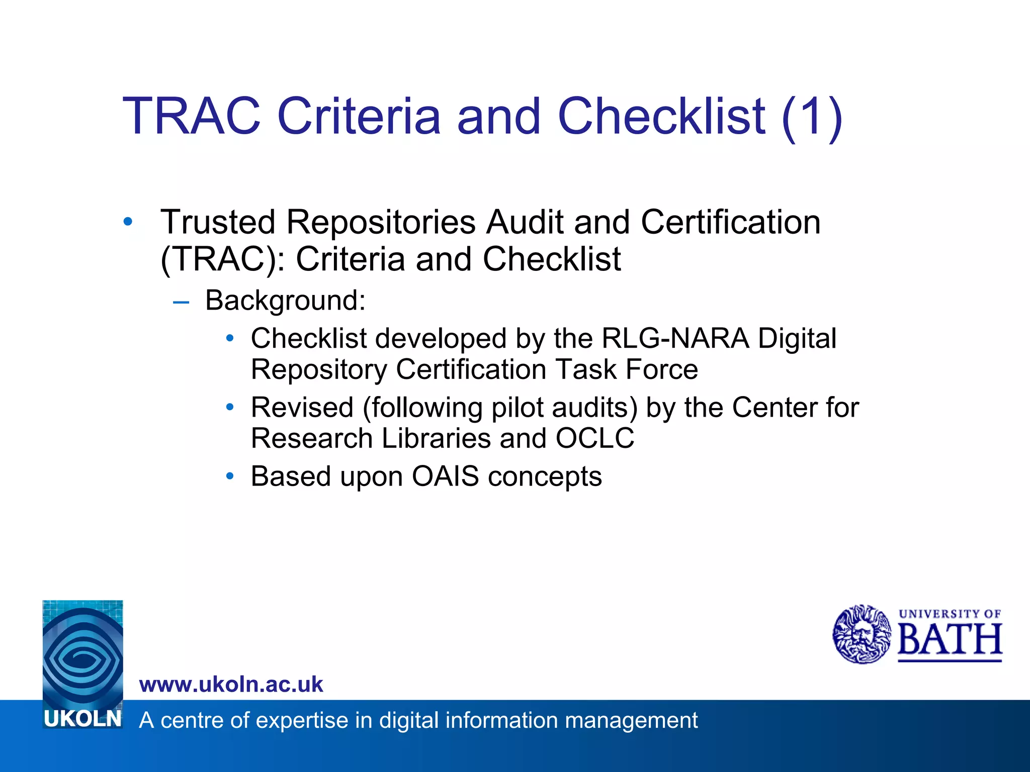 TRAC Criteria and Checklist (1) Trusted Repositories Audit and Certification (TRAC): Criteria and Checklist Background: Checklist developed by the RLG-NARA Digital Repository Certification Task Force Revised (following pilot audits) by the Center for Research Libraries and OCLC Based upon OAIS concepts 