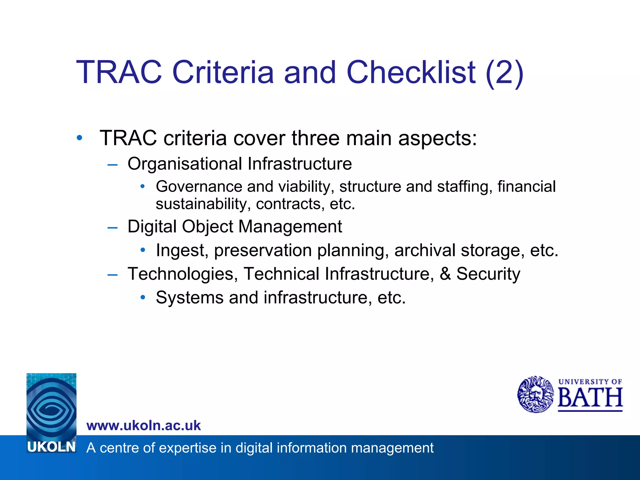 TRAC Criteria and Checklist (2) TRAC criteria cover three main aspects: Organisational Infrastructure Governance and viability, structure and staffing, financial sustainability, contracts, etc. Digital Object Management Ingest, preservation planning, archival storage, etc. Technologies, Technical Infrastructure, & Security Systems and infrastructure, etc. 