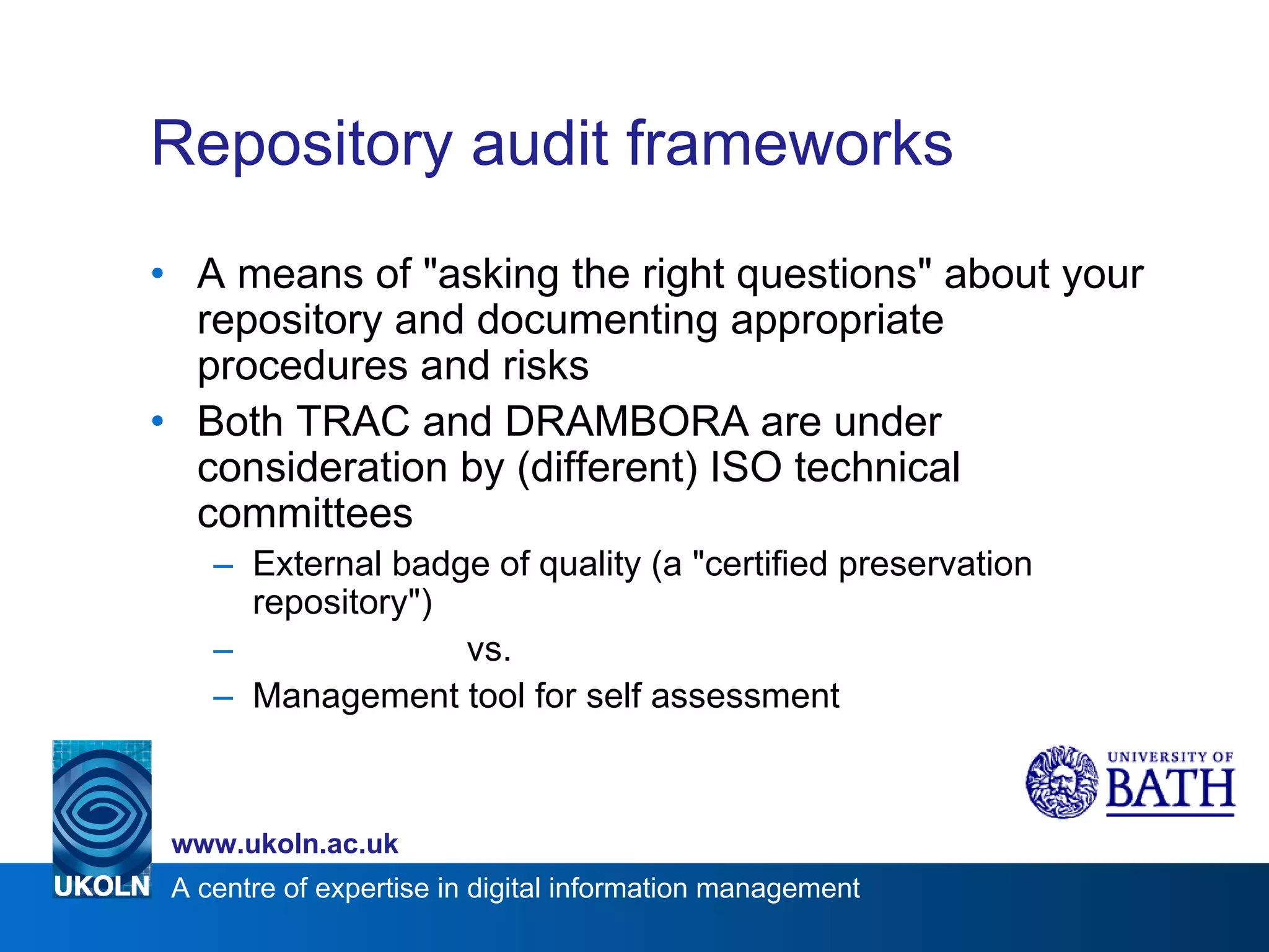 Repository audit frameworks A means of "asking the right questions" about your repository and documenting appropriate procedures and risks Both TRAC and DRAMBORA are under consideration by (different) ISO technical committees External badge of quality (a "certified preservation repository") vs. Management tool for self assessment 