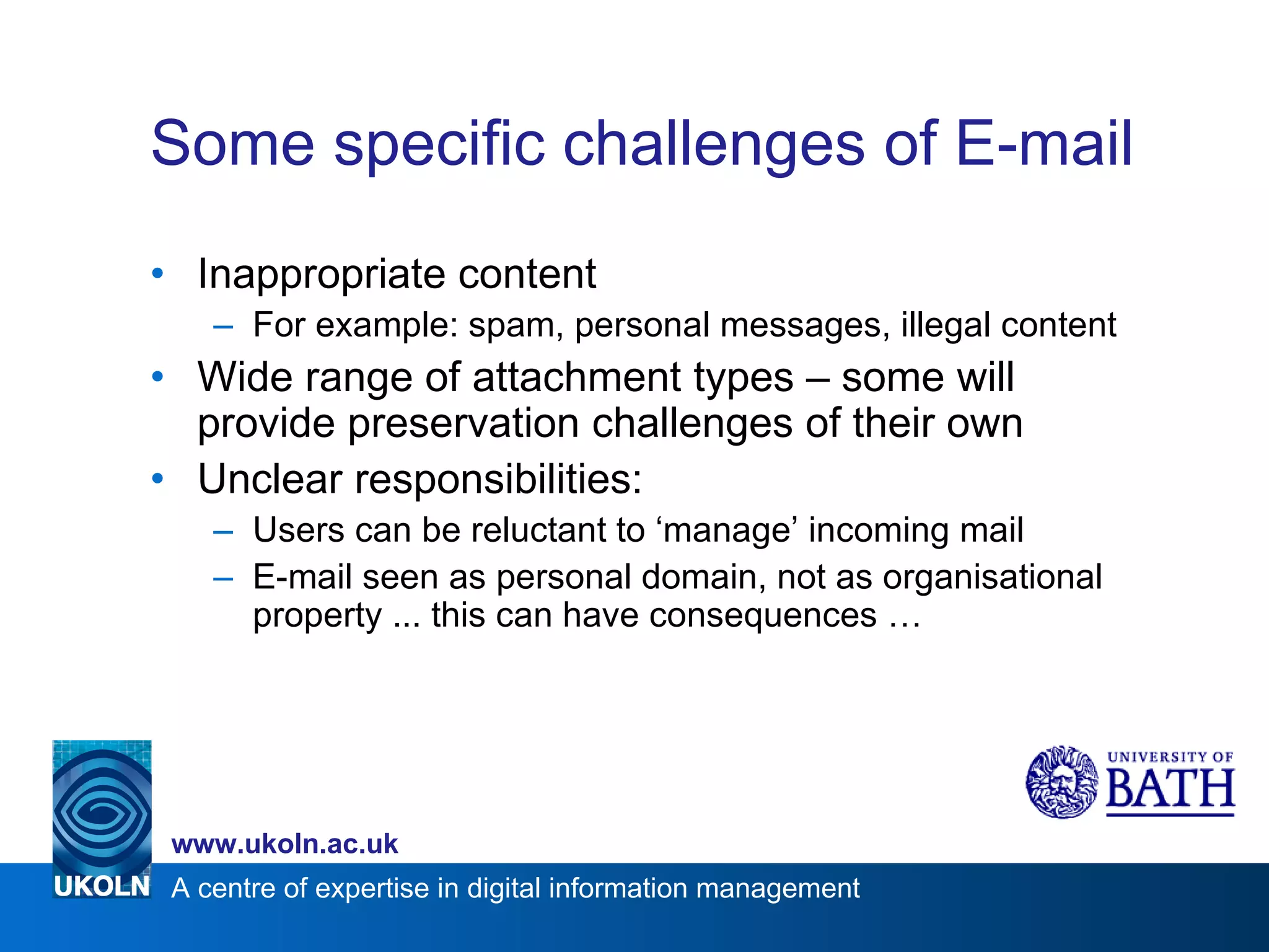 Some specific challenges of E-mail Inappropriate content For example: spam, personal messages, illegal content Wide range of attachment types – some will provide preservation challenges of their own Unclear responsibilities: Users can be reluctant to ‘manage’ incoming mail E-mail seen as personal domain, not as organisational property ... this can have consequences … 
