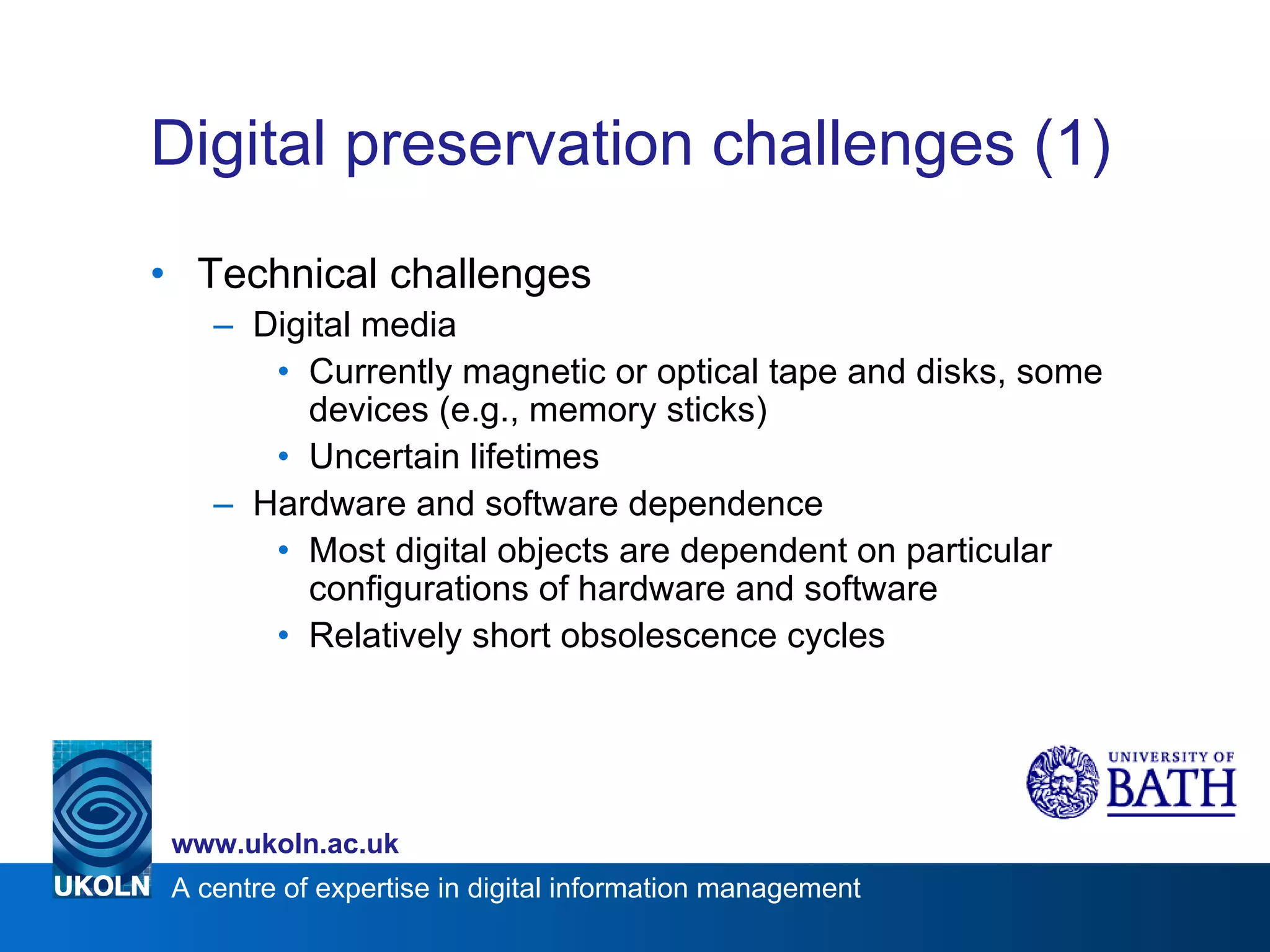 Digital preservation challenges (1) Technical challenges Digital media Currently magnetic or optical tape and disks, some devices (e.g., memory sticks) Uncertain lifetimes Hardware and software dependence Most digital objects are dependent on particular configurations of hardware and software Relatively short obsolescence cycles 