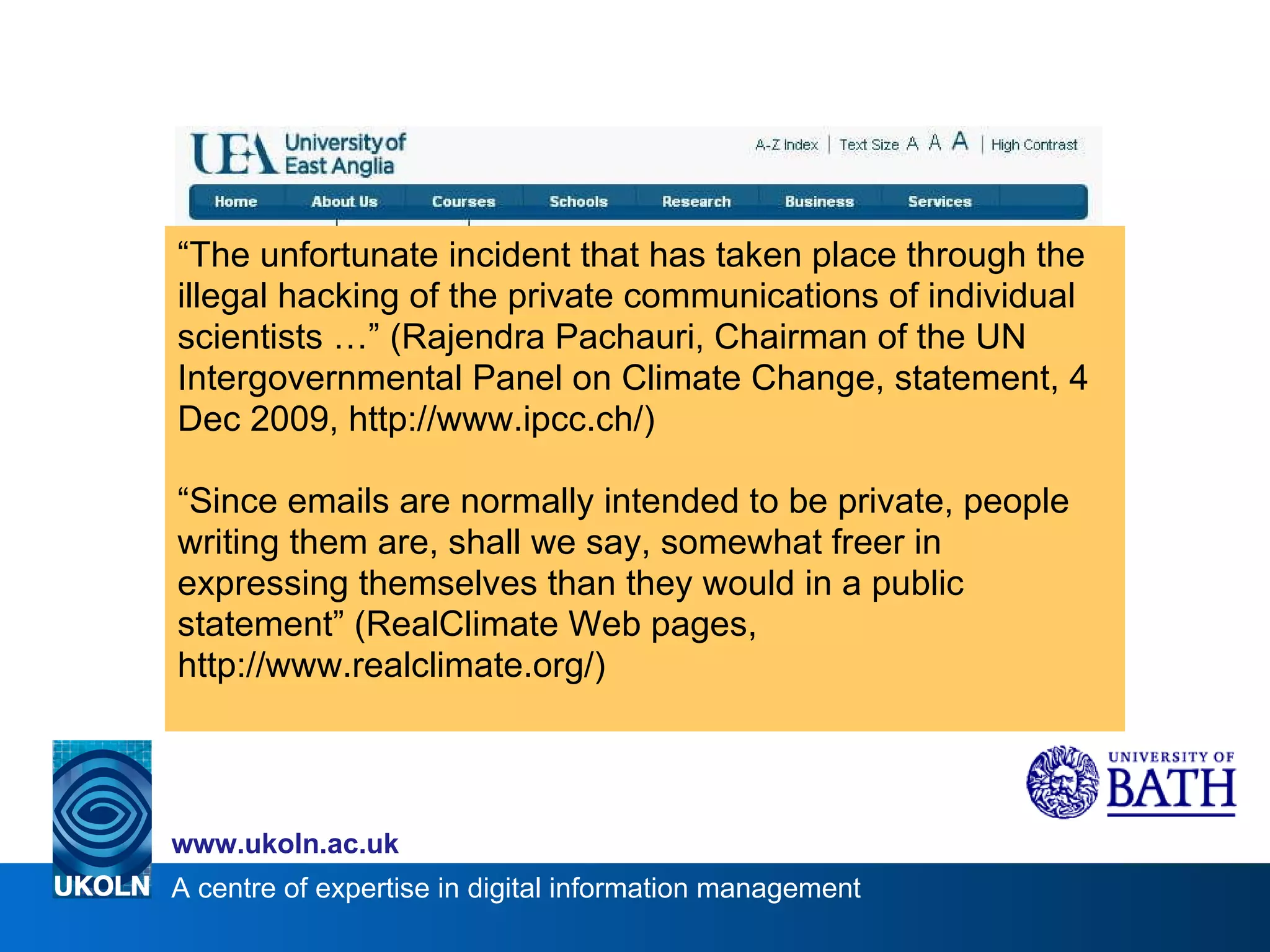 “ The unfortunate incident that has taken place through the illegal hacking of the private communications of individual scientists …” (Rajendra Pachauri, Chairman of the UN Intergovernmental Panel on Climate Change, statement, 4 Dec 2009, http://www.ipcc.ch/) “ Since emails are normally intended to be private, people writing them are, shall we say, somewhat freer in expressing themselves than they would in a public statement” (RealClimate Web pages, http://www.realclimate.org/) 
