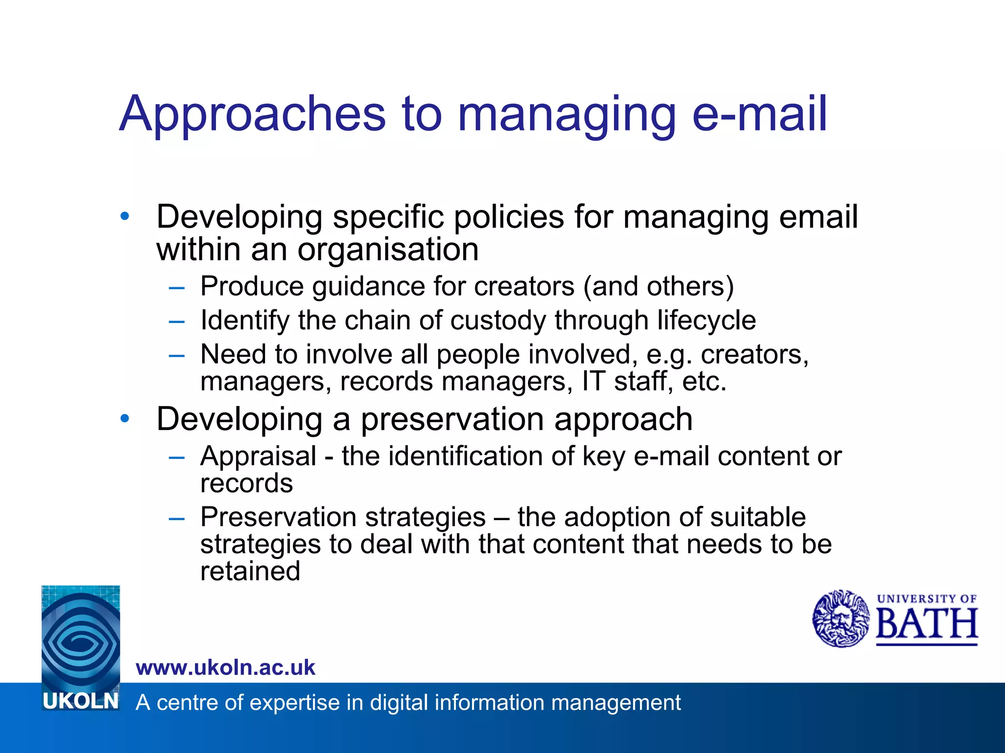Approaches to managing e-mail Developing specific policies for managing email within an organisation Produce guidance for creators (and others) Identify the chain of custody through lifecycle Need to involve all people involved, e.g. creators, managers, records managers, IT staff, etc. Developing a preservation approach Appraisal - the identification of key e-mail content or records Preservation strategies – the adoption of suitable strategies to deal with that content that needs to be retained  