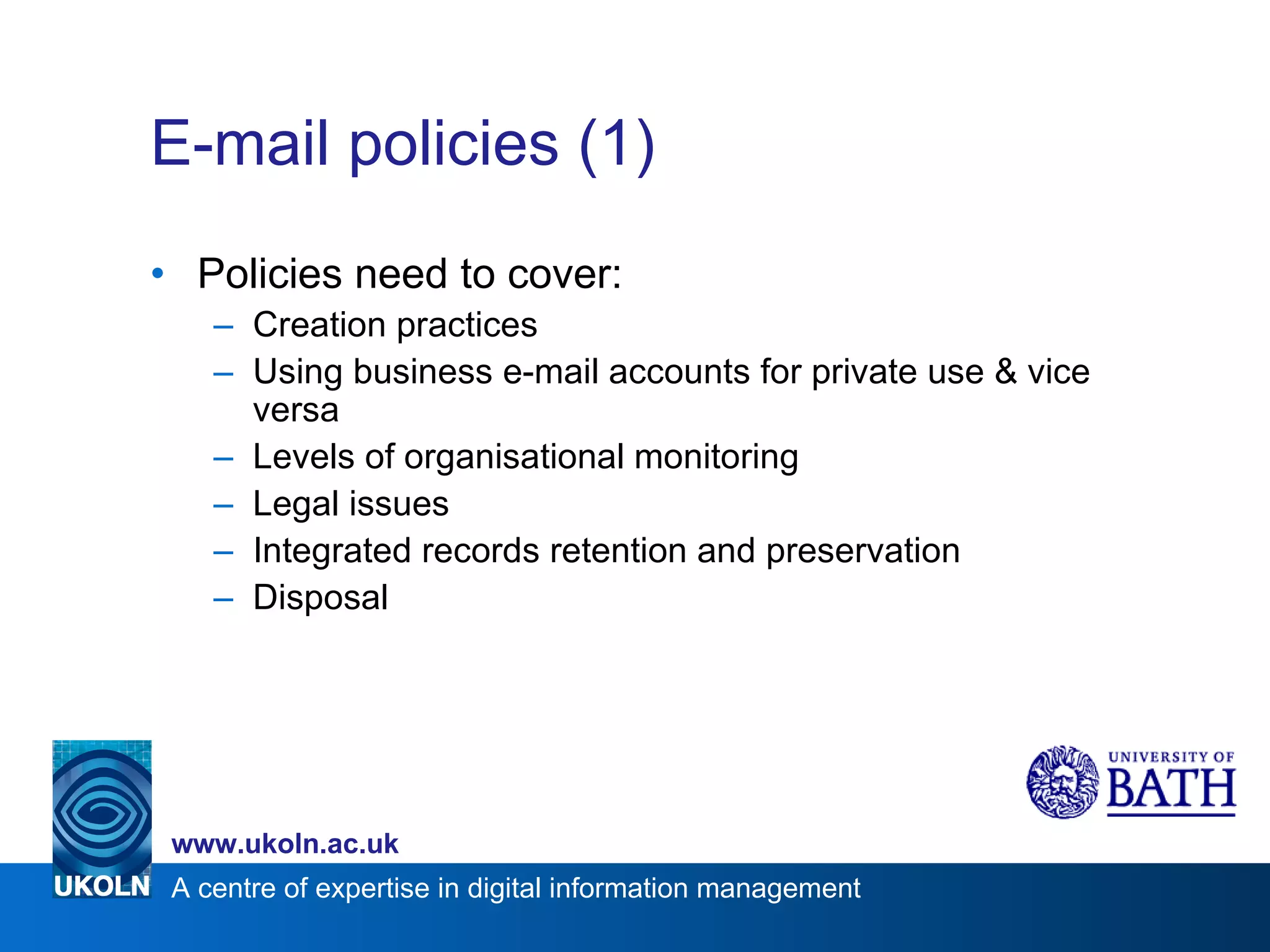 E-mail policies (1) Policies need to cover: Creation practices Using business e-mail accounts for private use & vice versa Levels of organisational monitoring Legal issues Integrated records retention and preservation Disposal  