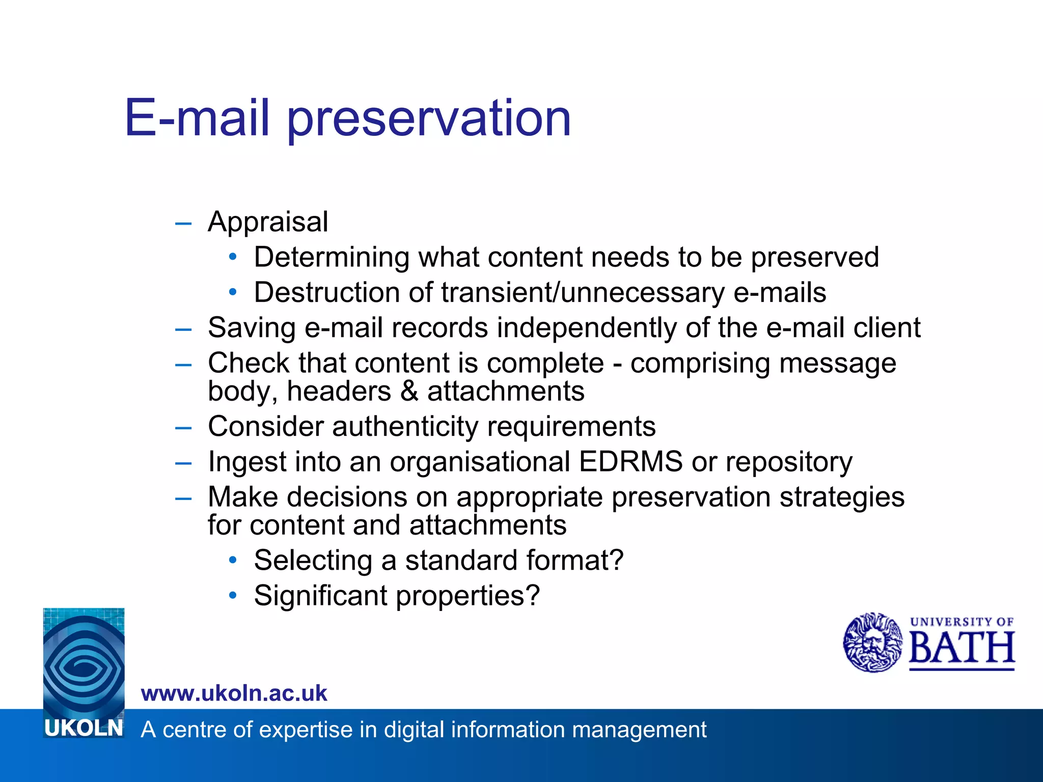E-mail preservation Appraisal Determining what content needs to be preserved Destruction of transient/unnecessary e-mails Saving e-mail records independently of the e-mail client Check that content is complete - comprising message body, headers & attachments Consider authenticity requirements Ingest into an organisational EDRMS or repository Make decisions on appropriate preservation strategies for content and attachments Selecting a standard format? Significant properties? 