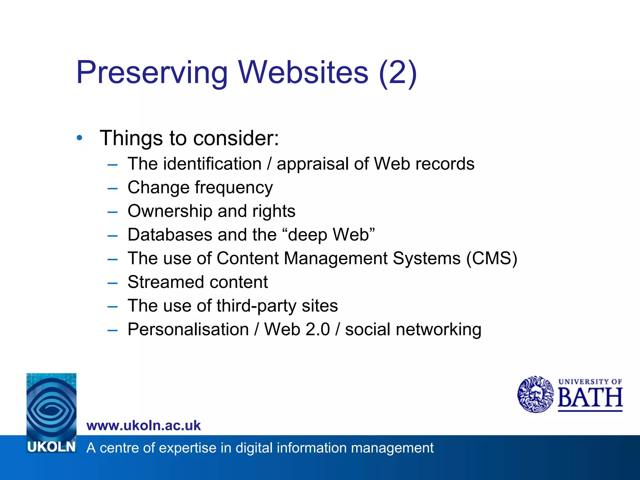 Preserving Websites (2) Things to consider: The identification / appraisal of Web records Change frequency Ownership and rights Databases and the “deep Web” The use of Content Management Systems (CMS) Streamed content The use of third-party sites Personalisation / Web 2.0 / social networking 