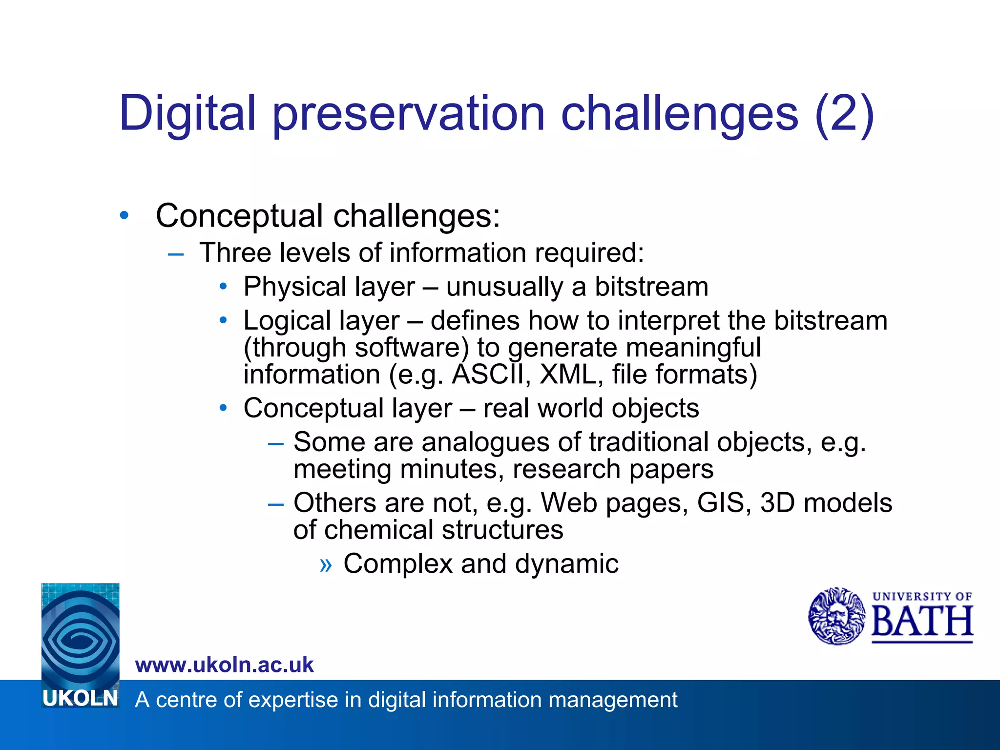 Digital preservation challenges (2) Conceptual challenges: Three levels of information required: Physical layer – unusually a bitstream Logical layer – defines how to interpret the bitstream (through software) to generate meaningful information (e.g. ASCII, XML, file formats) Conceptual layer – real world objects Some are analogues of traditional objects, e.g. meeting minutes, research papers Others are not, e.g. Web pages, GIS, 3D models of chemical structures Complex and dynamic 