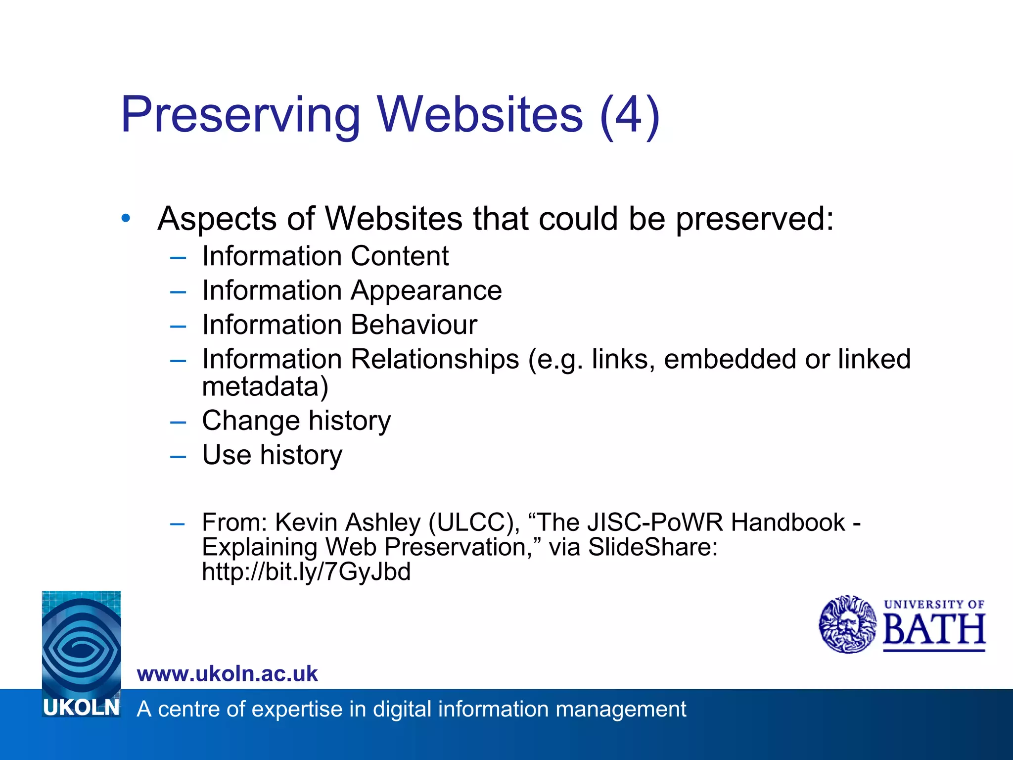 Preserving Websites (4) Aspects of Websites that could be preserved: Information Content Information Appearance Information Behaviour Information Relationships (e.g. links, embedded or linked metadata) Change history Use history From: Kevin Ashley (ULCC), “The JISC-PoWR Handbook - Explaining Web Preservation,” via SlideShare: http://bit.ly/7GyJbd 