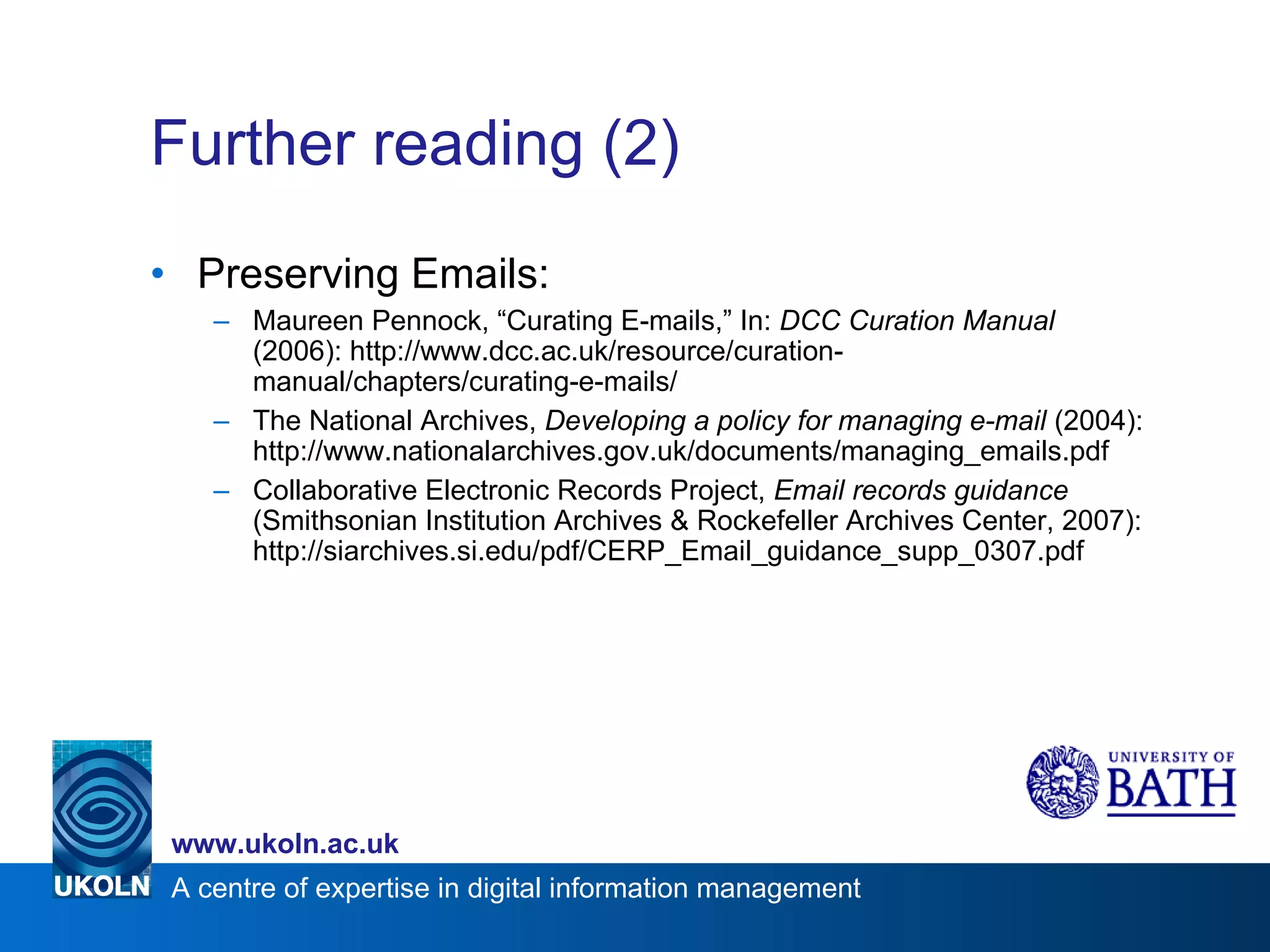 Further reading (2) Preserving Emails: Maureen Pennock, “Curating E-mails,” In:  DCC Curation Manual  (2006): http://www.dcc.ac.uk/resource/curation-manual/chapters/curating-e-mails/  The National Archives,  Developing a policy for managing e-mail  (2004): http://www.nationalarchives.gov.uk/documents/managing_emails.pdf Collaborative Electronic Records Project,  Email records guidance  (Smithsonian Institution Archives & Rockefeller Archives Center, 2007): http://siarchives.si.edu/pdf/CERP_Email_guidance_supp_0307.pdf 