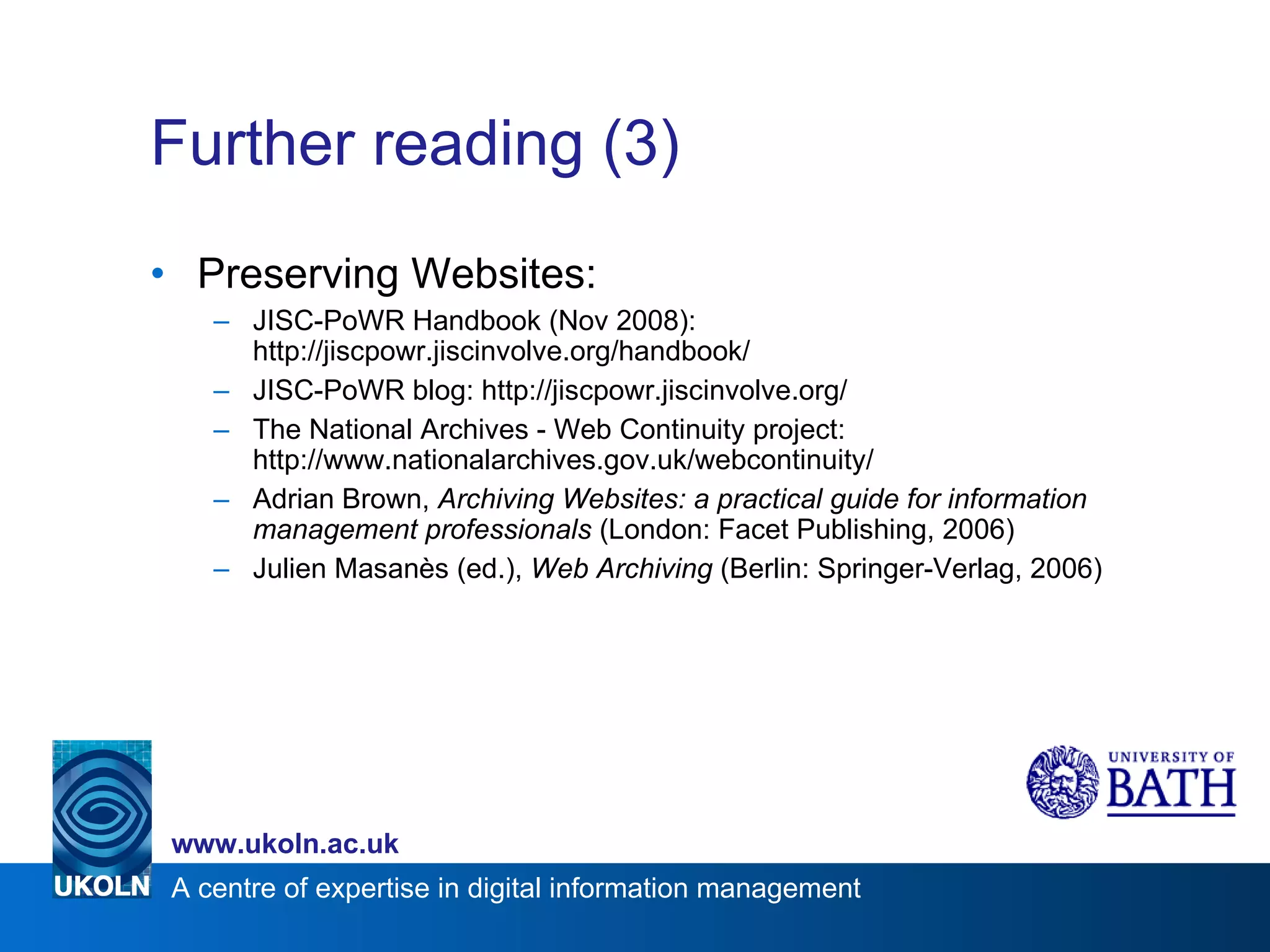 Further reading (3) Preserving Websites: JISC-PoWR Handbook (Nov 2008): http://jiscpowr.jiscinvolve.org/handbook/ JISC-PoWR blog: http://jiscpowr.jiscinvolve.org/ The National Archives - Web Continuity project: http://www.nationalarchives.gov.uk/webcontinuity/ Adrian Brown,  Archiving Websites: a practical guide for information management professionals  (London: Facet Publishing, 2006) Julien Masanès (ed.),  Web Archiving  (Berlin: Springer-Verlag, 2006) 