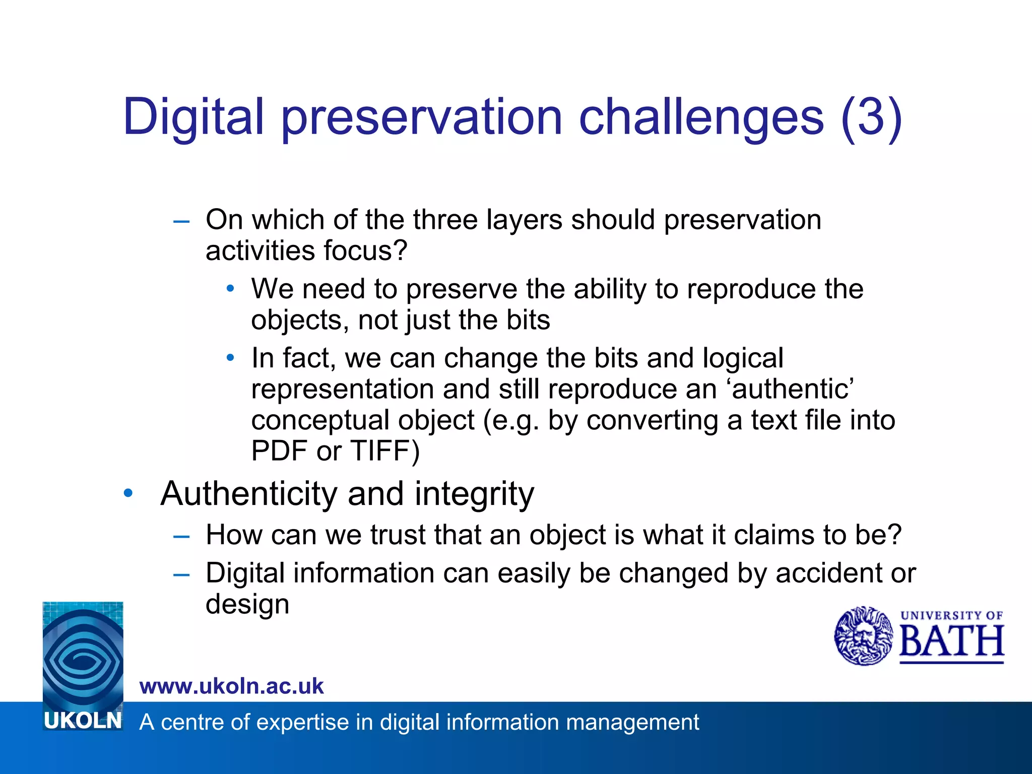 Digital preservation challenges (3) On which of the three layers should preservation activities focus? We need to preserve the ability to reproduce the objects, not just the bits In fact, we can change the bits and logical representation and still reproduce an ‘authentic’ conceptual object (e.g. by converting a text file into PDF or TIFF) Authenticity and integrity How can we trust that an object is what it claims to be? Digital information can easily be changed by accident or design 