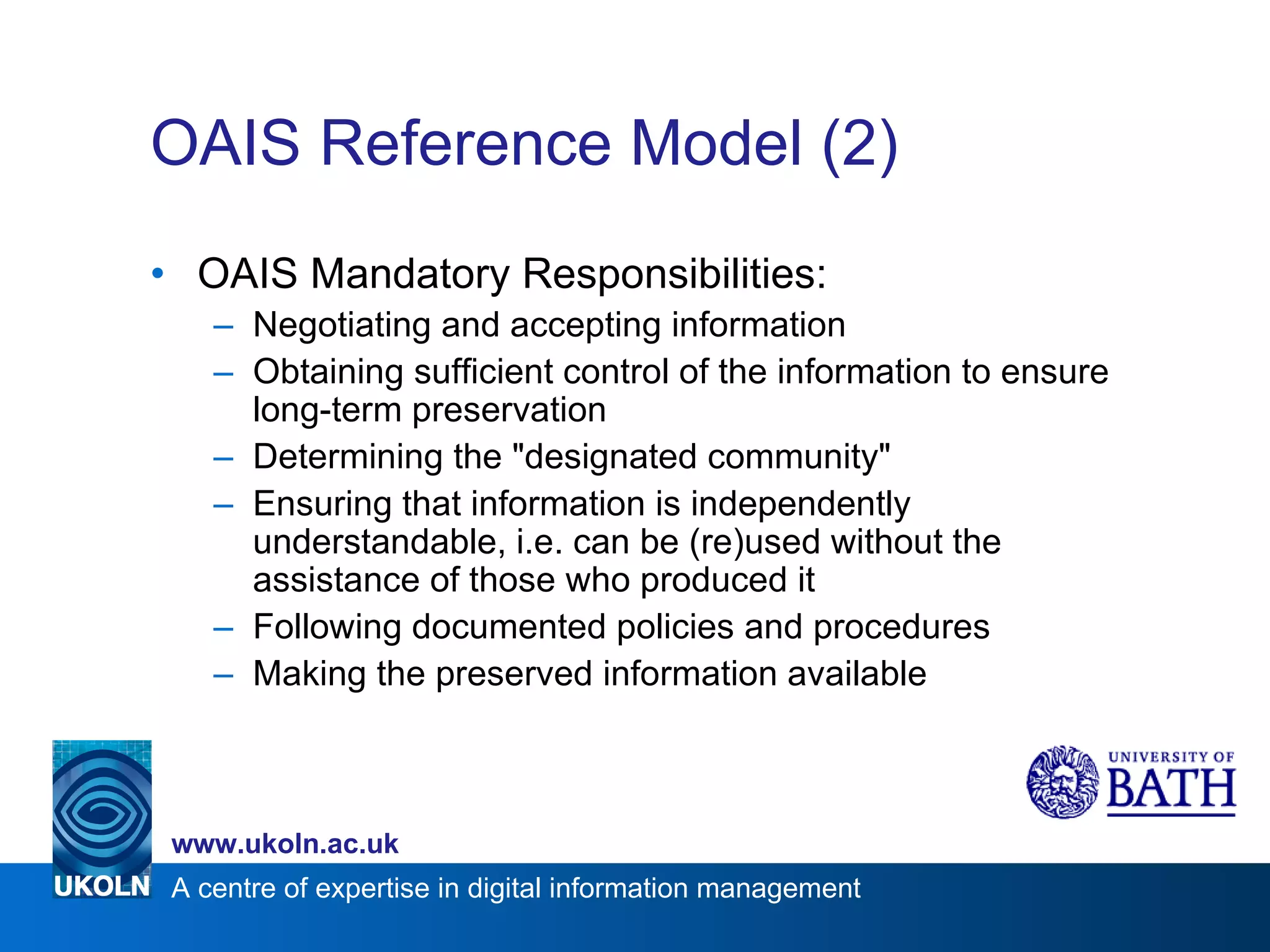 OAIS Reference Model (2) OAIS Mandatory Responsibilities: Negotiating and accepting information Obtaining sufficient control of the information to ensure long-term preservation Determining the "designated community"  Ensuring that information is independently understandable, i.e. can be (re)used without the assistance of those who produced it Following documented policies and procedures  Making the preserved information available 