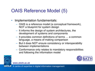 OAIS Reference Model (5) Implementation fundamentals: OAIS is a reference model (a conceptual framework), NOT a blueprint for system design It informs the design of system architectures, the development of systems and components It provides common definitions of terms … a common language, a means of making comparison But it does NOT ensure consistency or interoperability between implementations Conformance only relates to mandatory responsibilities and following the information model 
