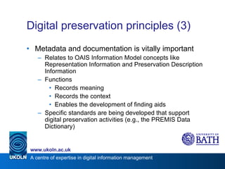 Digital preservation principles (3) Metadata and documentation is vitally important Relates to OAIS Information Model concepts like Representation Information and Preservation Description Information Functions Records meaning Records the context Enables the development of finding aids Specific standards are being developed that support digital preservation activities (e.g., the PREMIS Data Dictionary) 