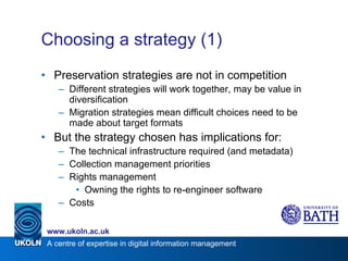 Choosing a strategy (1) Preservation strategies are not in competition Different strategies will work together, may be value in diversification Migration strategies mean difficult choices need to be made about target formats But the strategy chosen has implications for: The technical infrastructure required (and metadata) Collection management priorities Rights management Owning the rights to re-engineer software Costs 