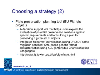 Choosing a strategy (2) Plato preservation planning tool (EU Planets project) A decision support tool that helps users explore the evaluation of potential preservation solutions against specific requirements and for building a plan for preserving a given set of objects Integrates file format identification (using DROID); some migration services; XML-based generic format characterisation using XCL (eXtensible Characterisation Languages) http://www.ifs.tuwien.ac.at/dp/plato/intro.html 