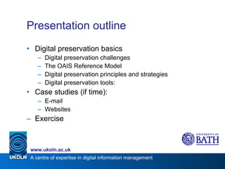 Presentation outline Digital preservation basics Digital preservation challenges The OAIS Reference Model Digital preservation principles and strategies Digital preservation tools: Case studies (if time): E-mail Websites Exercise 