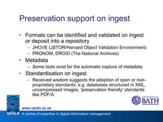 Preservation support on ingest Formats can be identified and validated on ingest or deposit into a repository JHOVE (JSTOR/Harvard Object Validation Environment) PRONOM, DROID (The National Archives) Metadata Some tools exist for the automatic capture of metadata Standardisation on ingest Received wisdom suggests the adoption of open or non-proprietary standards, e.g. databases structured in XML, uncompressed images, 'preservation friendly' standards like PDF/A 