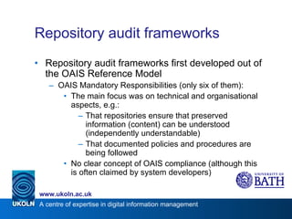 Repository audit frameworks Repository audit frameworks first developed out of the OAIS Reference Model OAIS Mandatory Responsibilities (only six of them): The main focus was on technical and organisational aspects, e.g.: That repositories ensure that preserved information (content) can be understood (independently understandable) That documented policies and procedures are being followed No clear concept of OAIS compliance (although this is often claimed by system developers) 