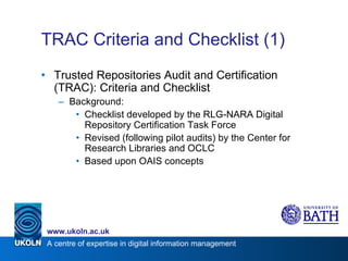 TRAC Criteria and Checklist (1) Trusted Repositories Audit and Certification (TRAC): Criteria and Checklist Background: Checklist developed by the RLG-NARA Digital Repository Certification Task Force Revised (following pilot audits) by the Center for Research Libraries and OCLC Based upon OAIS concepts 