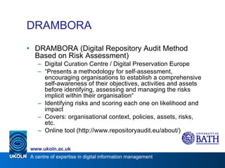 DRAMBORA DRAMBORA (Digital Repository Audit Method Based on Risk Assessment) Digital Curation Centre / Digital Preservation Europe “ Presents a methodology for self-assessment, encouraging organisations to establish a comprehensive self-awareness of their objectives, activities and assets before identifying, assessing and managing the risks implicit within their organisation“ Identifying risks and scoring each one on likelihood and impact Covers: organisational context, policies, assets, risks, etc. Online tool (http://www.repositoryaudit.eu/about/) 